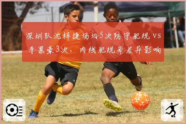 深圳队沈梓捷场均5次防守犯规 vs 李慕豪3次，内线犯规率差异影响战术