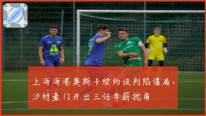上海海港奥斯卡续约谈判陷僵局，沙特豪门开出三倍年薪挖角