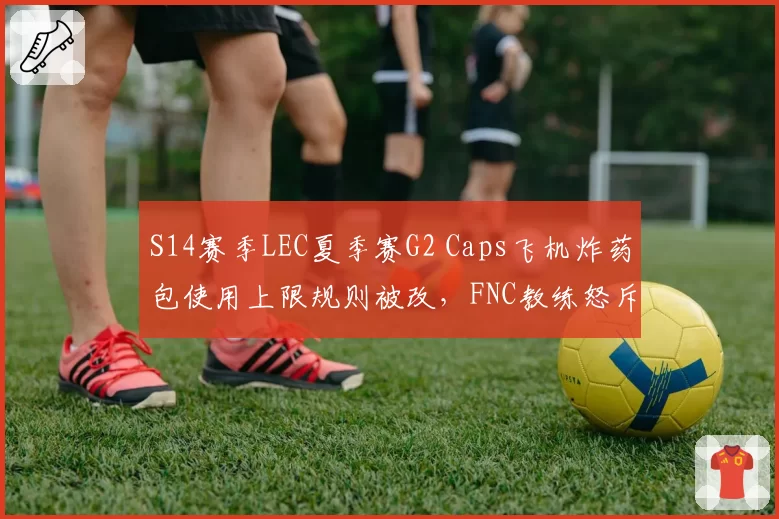 S14赛季LEC夏季赛G2 Caps飞机炸药包使用上限规则被改,FNC教练怒斥拳头随意调整