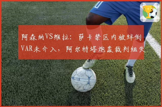 阿森纳VS维拉：萨卡禁区内被绊倒VAR未介入，阿尔特塔炮轰裁判组失职